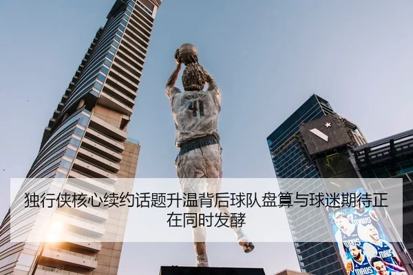 独行侠核心续约话题升温背后球队盘算与球迷期待正在同时发酵