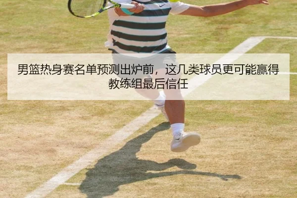男篮热身赛名单预测出炉前，这几类球员更可能赢得教练组最后信任